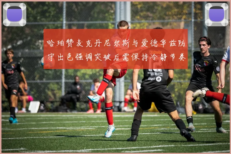 哈珀赞麦克丹尼尔斯与爱德华兹防守出色强调突破后需保持冷静节奏