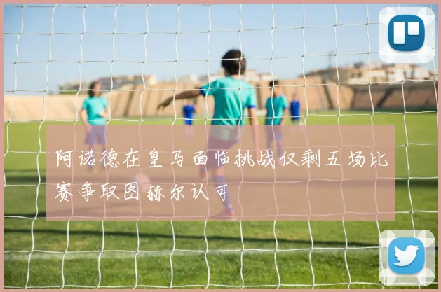 阿诺德在皇马面临挑战仅剩五场比赛争取图赫尔认可