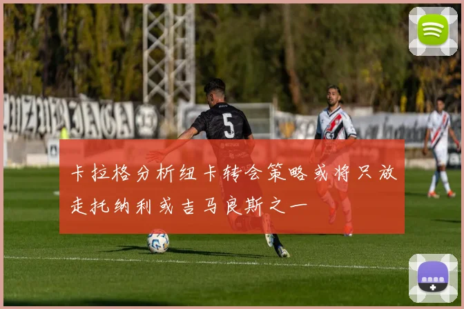 卡拉格分析纽卡转会策略或将只放走托纳利或吉马良斯之一