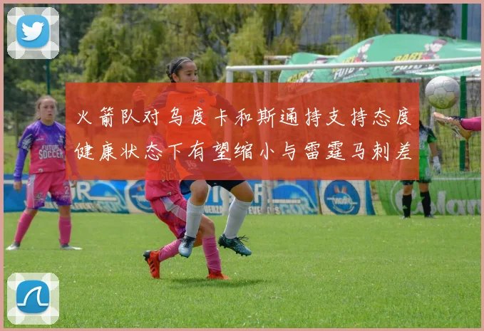 火箭队对乌度卡和斯通持支持态度健康状态下有望缩小与雷霆马刺差距