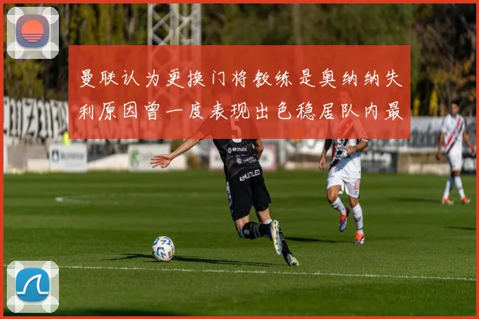 曼联认为更换门将教练是奥纳纳失利原因曾一度表现出色稳居队内最佳