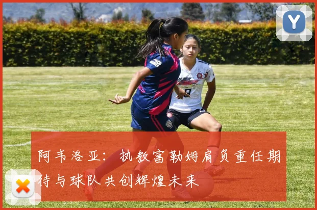 阿韦洛亚：执教富勒姆肩负重任期待与球队共创辉煌未来