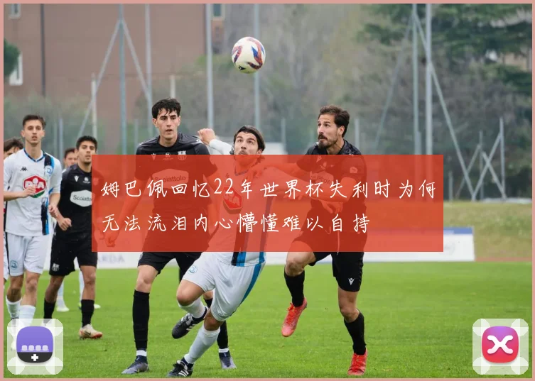 姆巴佩回忆22年世界杯失利时为何无法流泪内心懵懂难以自持