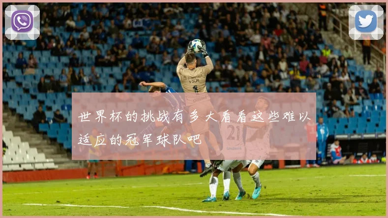 世界杯的挑战有多大看看这些难以适应的冠军球队吧
