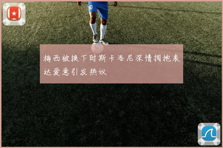 梅西被换下时斯卡洛尼深情拥抱表达爱意引发热议