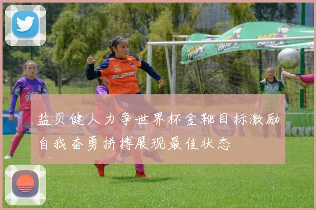 盐贝健人力争世界杯金靴目标激励自我奋勇拼搏展现最佳状态