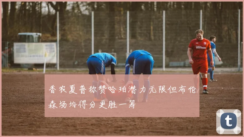 香农夏普称赞哈珀潜力无限但布伦森场均得分更胜一筹