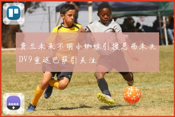 费兰未来不明小蜘蛛引援悬而未决DV9重返巴萨引关注