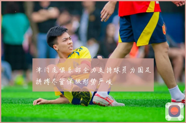 津门虎俱乐部全力支持球员为国足拼搏尽管保级形势严峻